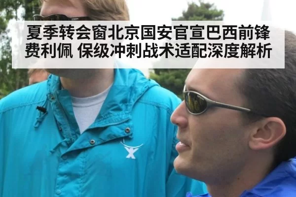 夏季转会窗北京国安官宣巴西前锋费利佩 保级冲刺战术适配深度解析