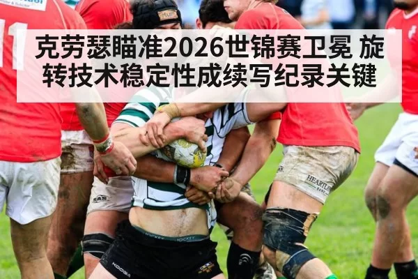 克劳瑟瞄准2026世锦赛卫冕 旋转技术稳定性成续写纪录关键