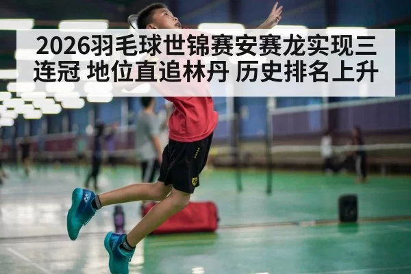 2026羽毛球世锦赛安赛龙实现三连冠 地位直追林丹 历史排名上升