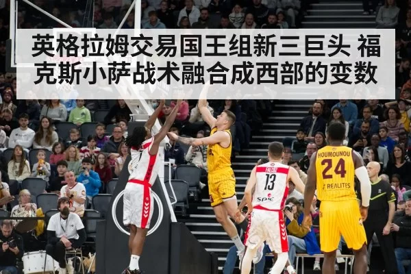 英格拉姆交易国王组新三巨头 福克斯小萨战术融合成西部的变数