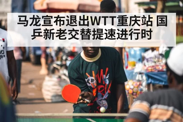 马龙宣布退出WTT重庆站 国乒新老交替提速进行时