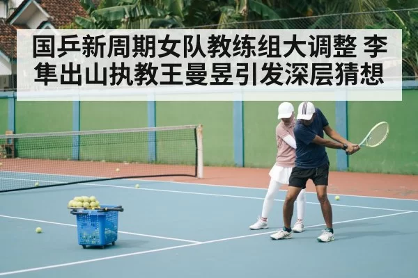 国乒新周期女队教练组大调整 李隼出山执教王曼昱引发深层猜想