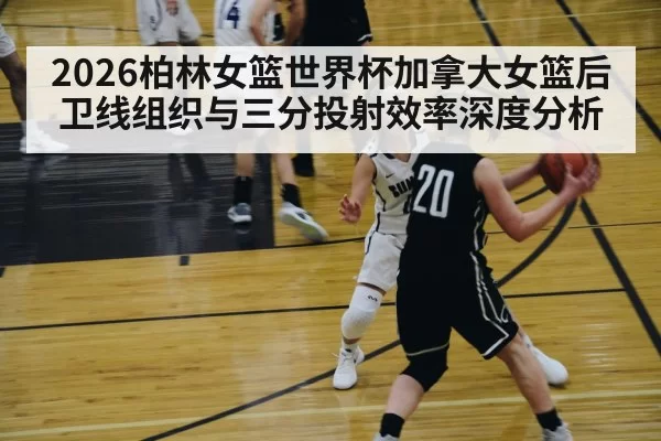 2026柏林女篮世界杯加拿大女篮后卫线组织与三分投射效率深度分析