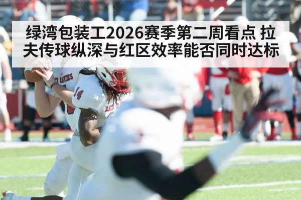 绿湾包装工2026赛季第二周看点 拉夫传球纵深与红区效率能否同时达标